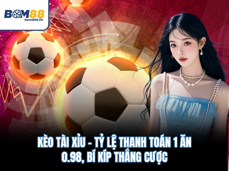 Kèo Tài Xỉu – Tỷ Lệ Thanh Toán 1 Ăn 0.98, Bí Kíp Thắng Cược